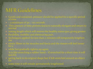 Gentle and sustained, pressure should be applied for a specific period
of time
 – a minimum of 90 – 120 seconds
 This amount of time permits fascia to naturally elongate and return to
normal
 resting length which will restore the healthy status quo, giving greater
 flexibility, mobility and eliminating pain.
 Techniques applied for less than 2 minutes will temporarily lengthen
the
 elastic fibres in the muscles and fascia and the tissues will feel looser
for a
 while but gradually tighten up again.
It is like stretching a rubber band – if stretched for a short time it will
quickly
 spring back to its original shape but if left stretched around an object
for
 some time it will remain permanently lengthened.
 