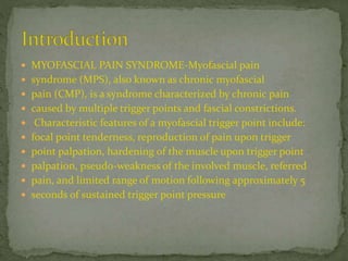  MYOFASCIAL PAIN SYNDROME-Myofascial pain
 syndrome (MPS), also known as chronic myofascial
 pain (CMP), is a syndrome characterized by chronic pain
 caused by multiple trigger points and fascial constrictions.
 Characteristic features of a myofascial trigger point include:
 focal point tenderness, reproduction of pain upon trigger
 point palpation, hardening of the muscle upon trigger point
 palpation, pseudo-weakness of the involved muscle, referred
 pain, and limited range of motion following approximately 5
 seconds of sustained trigger point pressure
 