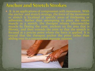  It is an applications of compression with movement. With
the anchor and stretch strategy, the force of the movement
or stretch is localized at specific areas of thickening or
adhesions. Rather than attempting to place the entire
muscle in a stretch, the therapist relaxes (shortens)the
muscle by flexing the joint, anchors on the area that is
fibrotic, and then extends the joint so that the stretch is
focused at a precise point where the force is applied. It is
crucial that the therapist anchor the point rather than
sliding over in a conventional massage manner.
 