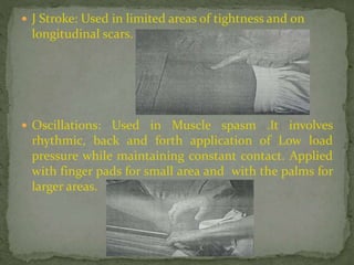  J Stroke: Used in limited areas of tightness and on
longitudinal scars.
 Oscillations: Used in Muscle spasm .It involves
rhythmic, back and forth application of Low load
pressure while maintaining constant contact. Applied
with finger pads for small area and with the palms for
larger areas.
 