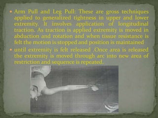  Arm Pull and Leg Pull: These are gross techniques
applied to generalized tightness in upper and lower
extremity. It involves application of longitudinal
traction. As traction is applied extremity is moved in
abduction and rotation and when tissue resistance is
felt the motion is stopped and position is maintained
 until extremity is felt released .Once area is released
the extremity is moved through arc into new area of
restriction and sequence is repeated.
 