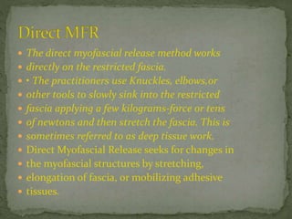 The direct myofascial release method works
 directly on the restricted fascia.
 • The practitioners use Knuckles, elbows,or
 other tools to slowly sink into the restricted
 fascia applying a few kilograms-force or tens
 of newtons and then stretch the fascia. This is
 sometimes referred to as deep tissue work.
 Direct Myofascial Release seeks for changes in
 the myofascial structures by stretching,
 elongation of fascia, or mobilizing adhesive
 tissues.
 