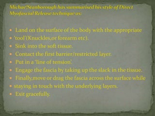  Land on the surface of the body with the appropriate
 ‘tool’(Knuckles,or forearm etc).
 Sink into the soft tissue.
 Contact the first barrier/restricted layer.
 Put in a ‘line of tension’.
 Engage the fascia by taking up the slack in the tissue.
 Finally,move or drag the fascia across the surface while
 staying in touch with the underlying layers.
 Exit gracefully.
 