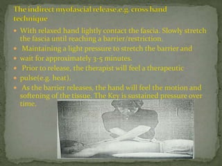  With relaxed hand lightly contact the fascia. Slowly stretch
the fascia until reaching a barrier/restriction.
 Maintaining a light pressure to stretch the barrier and
 wait for approximately 3-5 minutes.
 Prior to release, the therapist will feel a therapeutic
 pulse(e.g. heat).
 As the barrier releases, the hand will feel the motion and
softening of the tissue. The Key is sustained pressure over
time.
 