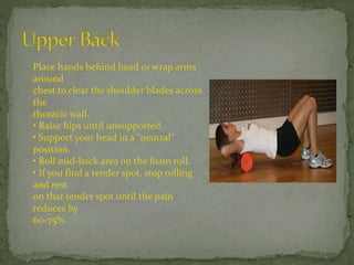 Place hands behind head or wrap arms
around
chest to clear the shoulder blades across
the
thoracic wall.
• Raise hips until unsupported.
• Support your head in a “neutral”
position.
• Roll mid-back area on the foam roll.
• If you find a tender spot, stop rolling
and rest
on that tender spot until the pain
reduces by
60-75%
 