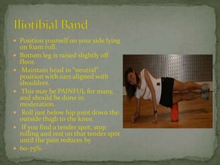  Position yourself on your side lying
on foam roll.
 Bottom leg is raised slightly off
floor.
 Maintain head in “neutral”
position with ears aligned with
shoulders.
 This may be PAINFUL for many,
and should be done in
moderation.
 Roll just below hip joint down the
outside thigh to the knee.
 If you find a tender spot, stop
rolling and rest on that tender spot
until the pain reduces by
 60-75%
 