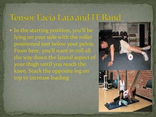  In the starting position, you'll be
lying on your side with the roller
positioned just below your pelvis.
From here, you'll want to roll all
the way down the lateral aspect of
your thigh until you reach the
knee. Stack the opposite leg on
top to increase loading
 