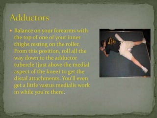  Balance on your forearms with
the top of one of your inner
thighs resting on the roller.
From this position, roll all the
way down to the adductor
tubercle (just above the medial
aspect of the knee) to get the
distal attachments. You'll even
get a little vastus medialis work
in while you're there.
 