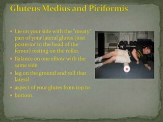  Lie on your side with the "meaty"
part of your lateral glutes (just
posterior to the head of the
femur) resting on the roller.
 Balance on one elbow with the
same side
 leg on the ground and roll that
lateral
 aspect of your glutes from top to
 bottom.
 