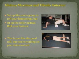 Set up like you're going to
roll your hamstrings, but
 sit on the roller instead.
Roll your buttock
 This is just like the quad
roll, but you're working on
your shins instead.
 