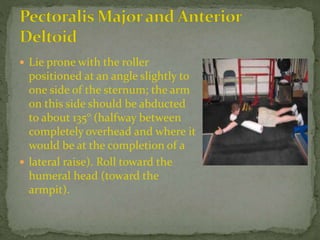  Lie prone with the roller
positioned at an angle slightly to
one side of the sternum; the arm
on this side should be abducted
to about 135° (halfway between
completely overhead and where it
would be at the completion of a
 lateral raise). Roll toward the
humeral head (toward the
armpit).
 