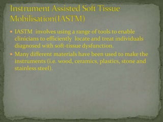  IASTM involves using a range of tools to enable
clinicians to efficiently locate and treat individuals
diagnosed with soft-tissue dysfunction.
 Many different materials have been used to make the
instruments (i.e. wood, ceramics, plastics, stone and
stainless steel).
 