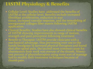  Cellular Level: Studies have addressed the benefits of
IASTM at the cellular level. Benefits include increased
fibroblast proliferation, reduction in scar
tissue, increased vascular response, and the remodeling of
unorganized collagen fiber matrix following IASTM
application.
 Clinical Benefits: Studies have also showed clinical benefits
of IASTM showing improvements in range of motion,
strength and pain perception following treatment.
 Benefit to Therapist: IASTM provide clinicians with a
mechanical advantage, thus preventing over-use to the
hands.Snodgrass SJ surveyed physical therapists and found
that after spinal pain, the second most common cause for
absenteeism from work was overuse of the thumb. Ninety-
one percent of physiotherapists using some sort of massage
had to modify their treatment techniques because of
thumb pain.
 