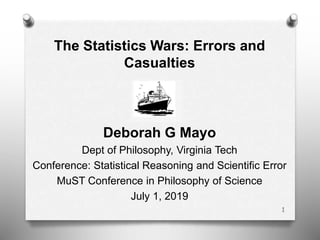 The Statistics Wars: Errors and
Casualties
Deborah G Mayo
Dept of Philosophy, Virginia Tech
Conference: Statistical Reasoning and Scientific Error
MuST Conference in Philosophy of Science
July 1, 2019
1
 
