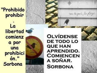 "Prohibido prohibir.  La libertad comienza por una prohibición." Sorbona Olvídense de todo lo que han aprendido.Comiencen a soñar. Sorbona 