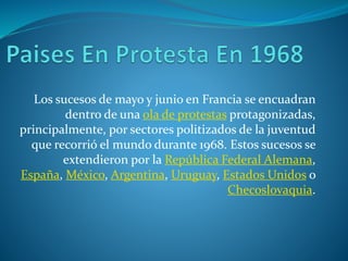 Los sucesos de mayo y junio en Francia se encuadran
dentro de una ola de protestas protagonizadas,
principalmente, por sectores politizados de la juventud
que recorrió el mundo durante 1968. Estos sucesos se
extendieron por la República Federal Alemana,
España, México, Argentina, Uruguay, Estados Unidos o
Checoslovaquia.
 