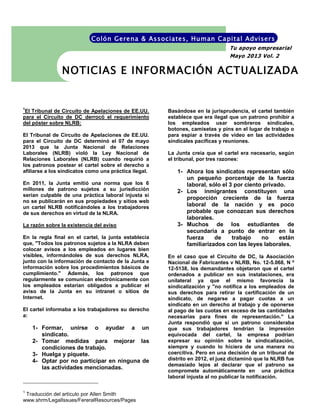 1
El Tribunal de Circuito de Apelaciones de EE.UU.
para el Circuito de DC derrocó el requerimiento
del póster sobre NLRB:
El Tribunal de Circuito de Apelaciones de EE.UU.
para el Circuito de DC determinó el 07 de mayo
2013 que la Junta Nacional de Relaciones
Laborales (NLRB) violó la Ley Nacional de
Relaciones Laborales (NLRB) cuando requirió a
los patronos postear el cartel sobre el derecho a
afiliarse a los sindicatos como una práctica ilegal.
En 2011, la Junta emitió una norma que los 6
millones de patrono sujetos a su jurisdicción
serían culpable de una práctica laboral injusta si
no se publicarán en sus propiedades y sitios web
un cartel NLRB notificándoles a los trabajadores
de sus derechos en virtud de la NLRA.
La razón sobre la existencia del aviso
En la regla final en el cartel, la junta establecía
que, "Todos los patronos sujetos a la NLRA deben
colocar avisos a los empleados en lugares bien
visibles, informándoles de sus derechos NLRA,
junto con la información de contacto de la Junta e
información sobre los procedimientos básicos de
cumplimiento." Además, los patronos que
regularmente se comunican electrónicamente con
los empleados estarían obligados a publicar el
aviso de la Junta en su intranet o sitios de
Internet.
El cartel informaba a los trabajadores su derecho
a:
1- Formar, unirse o ayudar a un
sindicato.
2- Tomar medidas para mejorar las
condiciones de trabajo.
3- Huelga y piquete.
4- Optar por no participar en ninguna de
las actividades mencionadas.
1
Traducción del artículo por Allen Smith
www.shrm/LegalIssues/FereralResources/Pages
Basándose en la jurisprudencia, el cartel también
establece que era ilegal que un patrono prohibir a
los empleados usar sombreros sindicales,
botones, camisetas y pins en el lugar de trabajo o
para espiar a través de video en las actividades
sindicales pacíficas y reuniones.
La Junta creía que el cartel era necesario, según
el tribunal, por tres razones:
1- Ahora los sindicatos representan sólo
un pequeño porcentaje de la fuerza
laboral, sólo el 3 por ciento privado.
2- Los inmigrantes constituyen una
proporción creciente de la fuerza
laboral de la nación y es poco
probable que conozcan sus derechos
laborales.
3- Muchos de los estudiantes de
secundaria a punto de entrar en la
fuerza de trabajo no están
familiarizados con las leyes laborales.
En el caso que el Circuito de DC, la Asociación
Nacional de Fabricantes v NLRB, No. 12-5.068, N º
12-5138, los demandantes objetaron que el cartel
ordenados a publicar en sus instalaciones, era
unilateral ya que el mismo favorecía la
sindicalización y "no notifica a los empleados de
sus derechos para retirar la certificación de un
sindicato, de negarse a pagar cuotas a un
sindicato en un derecho al trabajo y de oponerse
al pago de las cuotas en exceso de las cantidades
necesarias para fines de representación." La
Junta respondió que si un patrono consideraba
que sus trabajadores tendrían la impresión
equivocada del cartel, la empresa podrían
expresar su opinión sobre la sindicalización,
siempre y cuando lo hiciera de una manera no
coercitiva. Pero en una decisión de un tribunal de
distrito en 2012, el juez dictaminó que la NLRB fue
demasiado lejos al declarar que el patrono se
compromete automáticamente en una práctica
laboral injusta al no publicar la notificación.
NOTICIAS E INFORMACIÓN ACTUALIZADA
Tu apoyo empresarial
Mayo 2013 Vol. 2
Colón Gerena & Associates, Human Capital Advisers
 