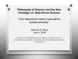 Philosophy of Science and the New
Paradigm of Data-Driven Science
“Your data-driven claims must still be
probed severely”
Deborah G. Mayo
June 4, 2018
American Statistical Association Conference on
Statistical Learning and Data Science/Nonparametric
Statistics
1
 