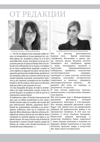 ОТ РЕДАКЦИИ
< < Por fin ha llegado el tan esperado cálido ve-
rano. La temporada en la que aparecen los ves-
tidos ligeros, las sandalias y el jazz. Sí, sí; lo han
entendido bien, el jazz. Una época en la que úni-
camente piensas en pasar el tiempo libre a la ori-
lla del mar disfrutando de la música y la belleza
de la rivera mediterránea española, cuando tu
único objetivo es degustar las obras de arte de la
exquisita gastronomía mediterránea, perderte en
las tranquilas calles de un barrio céntrico de una
ciudad española, buscando monumentos histó-
ricos y, por supuesto, sumergirte en las increíbles
tiendas e irte de compras. Pero vamos a enfocarlo
todo por orden y, por supuesto, en ruso.
En esta búsqueda del gozo, de todo lo entrete-
nido y los viajes interesantes nuestra revista les
servirá de guía y te ayudará en todo lo que le es
interesante a nuestro lector.
Te hablaremos sobre el Festival Internacional de
Jazz, que se celebra anualmente en San Javier.
Donde estarán todas las estrellas del mundo del
jazz internacional. Además, seguiremos descri-
biendo las sorprendentes viviendas y sus encan-
tadoras anfitrionas. Esta vez la invitación nos
llegó de Albina Nazimova. Además el famoso fo-
tógrafo de moda y director de cine Alberto Rivas
compartió en nuestras páginas sus logros y sus
planes futuros. Por esto y mucho más le damos la
bienvenida a nuestro mundo: España, paraje de
belleza, de moda y arte. Donde encontraran un
mundo de cosas interesantes. >>
Вот и настало долгожданное
жаркое лето. Время невесомых
сарафанов, босоножек и джаза. Да-
да, именно, джаза. Безумно хочется
проводить все свободное время
у моря, наслаждаясь музыкой и
красотами Средиземноморского
побережья, пробовать изысканные
гастрономические шедевры,
пропадать в тихих улочках испанских
городков, отыскивая исторические
памятники и, конечно, совершать
умопомрачительные покупки… Но
давайте обо всем по порядку и,
разумеется, по-русски.
В этих летних радостных поисках,
развлечениях и путешествиях поможет
наш журнал.
Мы расскажем вам о Международном
джазовом фестивале, который
проводится ежегодно в Сан-Хавьере.
Все звезды мировой джазовой сцены
будут там. Кроме того, мы продолжаем
рубрику об удивительных домах и их
прекрасных хозяйках. В этот раз нас
позвала в гости Альбина Назимова.
Известный модный фотограф и
режиссер Альберто Ривас поделился
с нами своими успехами и планами на
будущее. Добро пожаловать в наш мир
Испании, красоты, моды и искусства!
Вас ждет много интересного.
Лола Мачадо, главный редакторLola Machado, jefa de redacción Анна Коваленко, литературный редакторAnna Kovalenko, editora literaria
 