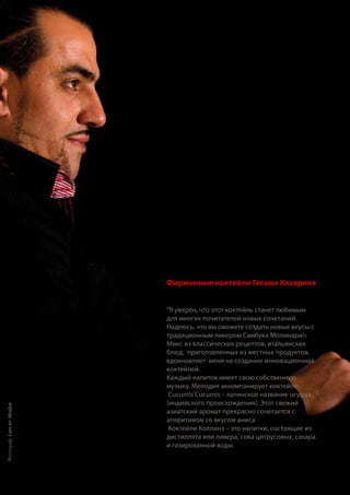 Фирменные коктейли Гегама Казаряна
“Я уверен, что этот коктейль станет любимым
для многих почитателей новых сочетаний.
Надеюсь, что вы сможете создать новые вкусы с
традиционным ликером Самбука Молинари!»
Микс из классических рецептов, итальянских
блюд, приготовленных из местных продуктов,
вдохновляет меня на создание инновационных
коктейлей.
Каждый напиток имеет свою собственную
музыку. Мелодия аккомпанирует коктейлю.
Cucumis Cucumis - латинское название огурца
(индийского происхождения). Этот свежий
азиатский аромат прекрасно сочетается с
аперитивом со вкусом аниса.
Коктейли Коллинз – это напитки, состоящие из
дистиллята или ликера, сока цитрусовых, сахара
и газированной воды.
Фотограф:LarsterMeulen
 