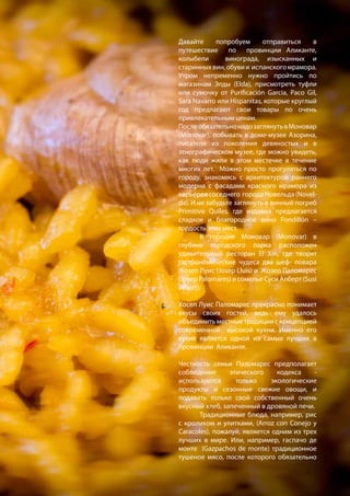 Давайте попробуем отправиться в
путешествие по провинции Аликанте,
колыбели винограда, изысканных и
старинныхвин,обувии испанскогомрамора.
Утром непременно нужно пройтись по
магазинам Элды (Elda), присмотреть туфли
или сумочку от Purificación Garcia, Paco Gil,
Sara Navarro или Hispanitas, которые круглый
год предлагают свои товары по очень
привлекательным ценам.
ПослеобязательнонадозаглянутьвМоновар
(Monovar), побывать в доме-музее Азорина,
писателя из поколения девяностых и в
этнографическом музее, где можно увидеть,
как люди жили в этом местечке в течение
многих лет. Можно просто прогуляться по
городу, знакомясь с архитектурой раннего
модерна с фасадами красного мрамора из
карьеровсоседнего городаНовельда(Novel-
da). И не забудьте заглянуть в винный погреб
Primitivo Quiles, где издавна предлагается
сладкое и благородное вино Fondillón –
гордость этих мест.
	 В городке Моновар (Monovar) в
глубине городского парка расположен
удивительный ресторан El Xiri, где творят
гастрономические чудеса два шеф- повара
Жозеп Луис (Josep Lluis) и Жозеп Паломарес
(Josep Palomares) и сомелье Суси Алберт (Susi
Albert).
	
Хосеп Луис Паломарес прекрасно понимает
вкусы своих гостей, ведь ему удалось
объединить местные традиции с концепцией
современной высокой кухни. Именно его
кухня является одной из самых лучших в
провинции Аликанте.
	
Честность семьи Паломарес предполагает
соблюдение этического кодекса -
используются только экологические
продукты и сезонные свежие овощи, и
подавать только свой собственный очень
вкусный хлеб, запеченный в дровяной печи.
	 Традиционные блюда, например, рис
с кроликом и улитками, (Arroz con Conejo y
Caracoles), пожалуй, является одним из трех
лучших в мире. Или, например, гаспачо де
монте (Gazpachos de monte) традиционное
тушеное мясо, после которого обязательно
 