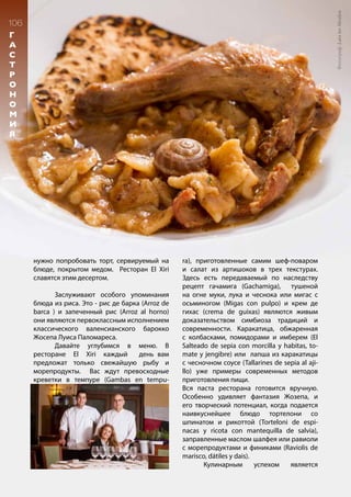 106
м
и
к
с
о
л
о
г
и
я
106
Г
А
С
Т
Р
О
Н
О
М
И
Я
нужно попробовать торт, сервируемый на
блюде, покрытом медом. Ресторан El Xiri
славятся этим десертом.
	 Заслуживают особого упоминания
блюда из риса. Это - рис де барка (Arroz de
barca ) и запеченный рис (Arroz al horno)
они являются первоклассным исполнением
классического валенсианского барокко
Жосепа Луиса Паломареса.
	 Давайте углубимся в меню. В
ресторане El Xiri каждый день вам
предложат только свежайшую рыбу и
морепродукты. Вас ждут превосходные
креветки в темпуре (Gambas en tempu-
ra), приготовленные самим шеф-поваром
и салат из артишоков в трех текстурах.
Здесь есть передаваемый по наследству
рецепт гачамига (Gachamiga), тушеной
на огне муки, лука и чеснока или мигас с
осьминогом (Migas con pulpo) и крем де
гихас (crema de guixas) являются живым
доказательством симбиоза традиций и
современности. Каракатица, обжаренная
с колбасками, помидорами и имберем (El
Salteado de sepia con morcilla y habitas, to-
mate y jengibre) или лапша из каракатицы
с чесночном соусе (Tallarines de sepia al aji-
llo) уже примеры современных методов
приготовления пищи.
Вся паста ресторана готовится вручную.
Особенно удивляет фантазия Жозепа, и
его творческий потенциал, когда подается
наивкуснейшее блюдо тортелони со
шпинатом и рикоттой (Torteloni de espi-
nacas y ricota con mantequilla de salvia),
заправленные маслом шалфея или равиоли
с морепродуктами и финиками (Raviolis de
marisco, dátiles y dais).	
	 Кулинарным успехом является
Фотограф:LarsterMeulen
 
