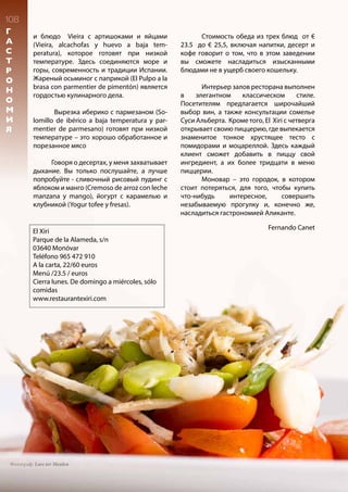 108
Г
А
С
Т
Р
О
Н
О
М
И
Я
El Xiri
Parque de la Alameda, s/n
03640 Monóvar
Teléfono 965 472 910
A la carta, 22/60 euros
Menú /23.5 / euros
Cierra lunes. De domingo a miércoles, sólo
comidas
www.restaurantexiri.com
и блюдо Vieira с артишоками и яйцами
(Vieira, alcachofas y huevo a baja tem-
peratura), которое готовят при низкой
температуре. Здесь соединяются море и
горы, современность и традиции Испании.
Жареный осьминог с паприкой (El Pulpo a la
brasa con parmentier de pimentón) является
гордостью кулинарного дела.
	 Вырезка иберико с пармезаном (So-
lomillo de ibérico a baja temperatura y par-
mentier de parmesano) готовят при низкой
температуре – это хорошо обработанное и
порезанное мясо
Говоря о десертах, у меня захватывает
дыхание. Вы только послушайте, а лучше
попробуйте - сливочный рисовый пудинг с
яблоком и манго (Cremoso de arroz con leche
manzana y mango), йогурт с карамелью и
клубникой (Yogur tofee y fresas).
	 Стоимость обеда из трех блюд от €
23.5 до € 25,5, включая напитки, десерт и
кофе говорит о том, что в этом заведении
вы сможете насладиться изысканными
блюдами не в ущерб своего кошельку.
	 Интерьер залов ресторана выполнен
в элегантном классическом стиле.
Посетителям предлагается широчайший
выбор вин, а также консультации сомелье
Суси Альберта. Кроме того, El Xiri с четверга
открывает своию пиццерию, где выпекается
знаменитое тонкое хрустящее тесто с
помидорами и моцареллой. Здесь каждый
клиент сможет добавить в пиццу свой
ингредиент, а их более тридцати в меню
пиццерии.
	 Моновар – это городок, в котором
стоит потеряться, для того, чтобы купить
что-нибудь интересное, совершить
незабываемую прогулку и, конечно же,
насладиться гастрономией Аликанте.
Фотограф: Lars ter Meulen
Fernando Canet
 