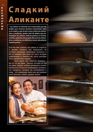 С ладкий
Аликанте
“ Los dulces en Alicante son instaurados por los
árabes que vivieron durante ochocientos años
en la región y que tenían como cultivo las almen-
dras y avellanas, tenían miel de abejas que po-
linizaban los cítricos, miel de azahar, el romero,
tomillo,cantueso,laspropiasfloresdelosalmen-
dros y avellanos, en definitiva tenían abundante
materia prima. “
Если бы мне сказали, что сейчас, в старости,
я должен говорить как антрополог об
истории кулинарии провинции Аликанте, я
бы не поверил. Для меня это часть истории
цивилизации и, конечно же, часть культуры
этого самобытного народа.
	 Всем давно уже известна формула -
мы то, что мы едим. Именно поэтому то, что
мы едим, требует особого внимания и ничего
банального в этом нет. Необходимо понимать,
что продукты, которые мы употребляем в
пищу - это связующее звено для достижения
качественного нового уровня жизни.
	
	
	
110
К
У
Л
И
Н
А
Р
И
Я
 