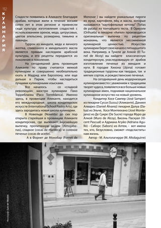 Сладости появились в Аликанте благодаря
арабам, которые жили в течение восьми
сотен лет в этом регионе и привнесли
сюда культуру изготовления сладостей с
использованием орехов, меда, цитрусовых,
цветов апельсина, розмарина, тимьяна и
лаванды.
	 Туррон из миндаля, меда и яичного
желтка, сливочного и миндального масла
является прямым наследием арабской
культуры, и его рецепты передаются из
поколения в поколение.
	 На сегодняшний день провинция
Аликанте по праву считается меккой
кулинарии и совершенно необязательно
ехать в Мадрид или Барселону, или еще
дальше в Париж, чтобы насладиться
лучшими кулинарными изысками.
	 Все началось со «сладкой
революции» маэстро кулинарии Пако
Торребланка (Paco Torreblanca). Именно
здесь, в провинции Аликанте, находится
его международная школа кондитерских
искусств (International School Pastry Arts), где
здесь зародилась новая школа кулинарии.
	 В Новельде (Novelda) до сих пор
открыта старейшая в провинции Аликанте
кондитерская, где выпекают вкуснейшую
выпечку, пропитанную медом (Almojábe-
nas), сладкое (cocas de manteca) и соленое
печенье (сocas de aceite).
А в Форнет де Монобар (Fornet de
Monovar ) вы найдете уникальные пироги
из муки, картофеля, яйц и масла, которые
называются “картофельные кетоны” (Toñas
de patata) из тончайшего теста. В Ориуэле
(Orihuela) в пекарне «Ангел» производится
оригинальная выпечка по рецептам
монахинь, что является несомненной
кулинарной ценностью. Искусство
кулинарии беретсвоеначалоспятнадцатого
века. Например, в Тунеле де Алкой (El Tu-
nel de Alcoy) вы найдете классическую
кондитерскую, унаследовавшую от арабов
изготовление печенье из миндаля и
нуги. В городке Хихона (Jijona) готовят
традиционные турроны как твердых, так и
мягких сортов, и рождественские печенья.
	 На сегодняшний день модернизация
кулинариивместес уважением к традициям
творятчудеса,появляетсявсебольшеновых
кулинарных имен, поднимая национальное
кулинарное искусство на новый уровень.
	 Кондитер Хосе Сампер (José Samper)
из пекарни Сусси (Sussu) (Аликанте), Даниел
Алварез (Daniel Álvarez) пекарня Далуа (Da-
lua) из Эльче, Хосе Монтеехано (José Monte-
jano) из Де Сукре (De Sucre) города Муро де
Алкой (Muro de Alcoy), Висень Паскуал (Vi-
cent Pascual) и Адриана Агуйо (Adriana Agu-
lló) - Саборс (Sabors) из Алтеи, - вот имена
тех, кто, безусловно, сможет «подсластить»
нам жизнь.
Автор - М. Альтолагирре (M. Altolaguirre)
112
К
У
Л
И
Н
А
Р
И
Я
Фотограф:LarsterMeulen
 