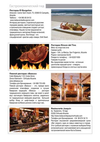 Гастрономический гид
Restaurante Joaquín
Av. Teodomiro, 18 bajo
03300 Orihuela Alicante
http://www.restaurantejoaquinorihuela.com
Телефон для бронирования: +34 96 674 34 15
Ресторан изысканной средиземноморской кухни
«Bar Joaquin» один из самых известных в городе.
Этот рыбный ресторан с огромным выбором блюд
испанскойкухни-неотъемлемаячастьнасыщенной
гастрономической жизни Коста Бланка.
Пивной ресторан «Bassus»
Calle Malaquita 1 CC Costa Zenia
Zenia-Villamartín - Orihuela Alicante
www.debassus.es
Телефон для бронирования: +34 966 733 458
Пивной ресторан «Bassus» - это, прежде всего
уникальная атмосфера, созданная в лучших
баварских традициях. «Bassus» - ресторан
традиционного немецкого пива, где знают и ценят
вкус настоящего баварского напитка, сваренного
по традиционным немецким рецептам. Большой
выбор блюд от шеф-повара и оригинальные
баварские колбаски длиною в метр ждут вас.
Ресторан Rincon del Tino
Мясо на открытом огне
Свежая рыба
Адрес – Urb. La Marina, San Fulgencio, Alicante
Рядом с магазином Domti
Резерв по телефону : +34 622011855
Говорим по русски
Мы предлагаем своим гостям – истинным
ценителям хорошей кухни – отведать
превосходные блюда из элитных сортов мяса.
Pесторан El Burgoñon
Dirección: Carrer Sant Vicent, 73, 03560 El Campello,
Alicante
Teléfono: : +34 965 95 54 53
www.restauranteelburgonon.com
Интерьер ресторана, отделанный дорогими
породами дерева, cветлый просторный зал,
и оригинальное освещение создают уютную
атмосферу. Нашим гостям предлагается
традиционные и авторские блюда испанской,
французской кухонь. Все блюда - это
специфический креатив шеф–повара, Eddi Dewil.
 