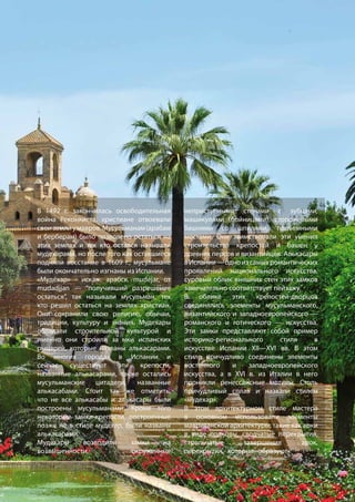 В 1492 г. закончилась освободительная
война Реконкиста, христиане отвоевали
своиземлиумавров.Мусульманам(арабам
и берберам) было позволено остаться на
этих землях и тех кто остался называли
мудехарами, но после того как оставшиеся
подняли восстание в 1609 г., мусульмане
были окончательно изгнаны из Испании.
«Мудéхар» - искаж. арабск. mudéjar, от
mudadjjan — “получивший разрешение
остаться”, так называли мусульман, тех
кто решил остаться на землях христиан.
Они сохранили свою религию, обычаи,
традиции, культуру и знания. Мудехары
обладали строительной культурой и
именно они строили за́мки испанских
рыцарей, которые названы алькасарами.
Во многих городах в Испании и
сейчас существуют эти крепости,
названные алькасарами, также остались
мусульманские цитадели, названные
алькасабами. Стоит так же отметить,
что не все алькасабы и алькасары были
построены мусульманами. Кроме того
некоторые замки-крепости, построенные
позже не в стиле мудехар, были названы
алькасарами.
Мудехары возводили замки на
возвышенности, окруженные
неприступными стенами с зубцами,
машикулями (бойницами), сторожевыми
башнями со шпилями, подъемными
мостами. Они заимствовали эти умения
строительства крепостей и башен у
древних персов и византийцев. Алькасары
вИспании—одноизсамыхромантических
проявлений национального искусства,
суровый облик внешних стен этих замков
замечательно соответствует пейзажу. 	
В облике этих крепостей-дворцов
соединялись элементы мусульманского,
византийского и западноевропейского —
романского и готического — искусства.
Эти замки представляют собой пример
историко-регионального стиля в
искусстве Испании XII—XVI вв. В этом
стиле причудливо соединены элементы
восточного и западноевропейского
искусства, а в XVI в. из Италии в него
проникли ренессансные мотивы. Столь
причудливый сплав и назвали стилем
«мудехар».
В этом архитектурном стиле мастера
в основном использовали элементы
мавританской архитектуры, такие как арки
в виде подковы, сводчатые перекрытия,
стрельчатые завершения арок,
перекрытия, которые образуют в плане
 