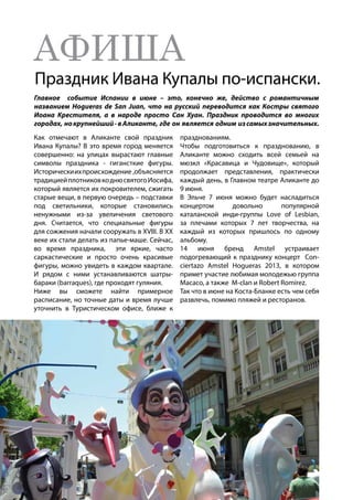 АФИША
Праздник Ивана Купалы по-испански.
Главное событие Испании в июне – это, конечно же, действо с романтичным
названием Hogueras de San Juan, что на русский переводится как Костры святого
Иоана Крестителя, а в народе просто Сан Хуан. Праздник проводится во многих
городах, нокрупнейший-вАликанте, где он является одним изсамыхзначительных.
Как отмечают в Аликанте свой праздник
Ивана Купалы? В это время город меняется
совершенно: на улицах вырастают главные
символы праздника - гигансткие фигуры.
Историческиихпроисхождение ,объясняется
традициейплотниковкоднюсвятогоИосифа,
который является их покровителем, сжигать
старые вещи, в первую очередь – подставки
под светильники, которые становились
ненужными из-за увеличения светового
дня. Считается, что специальные фигуры
для сожжения начали сооружать в XVIII. В ХХ
веке их стали делать из папье-маше. Сейчас,
во время праздника, эти яркие, часто
саркастические и просто очень красивые
фигуры, можно увидеть в каждом квартале.
И рядом с ними устанавливаются шатры-
бараки (barraques), где проходят гуляния.
Ниже вы сможете найти примерное
расписание, но точные даты и время лучше
уточнить в Туристическом офисе, ближе к
празднованиям.
Чтобы подготовиться к празднованию, в
Аликанте можно сходить всей семьей на
мюзкл «Красавица и Чудовище», который
продолжает представления, практически
каждый день, в Главном театре Аликанте до
9 июня.
В Эльче 7 июня можно будет насладиться
концертом довольно популярной
каталанской инди-группы Love of Lesbian,
за плечами которых 7 лет творчества, на
каждый из которых пришлось по одному
альбому.
14 июня бренд Amstel устраивает
подогревающий к празднику концерт Con-
ciertazo Amstel Hogueras 2013, в котором
примет участие любимая молодежью группа
Macaco, а также M-clan и Robert Romírez.
Так что в июне на Коста-Бланке есть чем себя
развлечь, помимо пляжей и ресторанов.
 