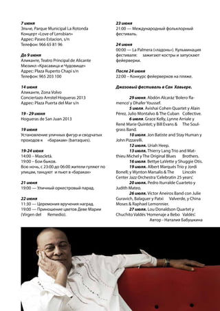 7 июня
Эльче, Parque Municipal La Rotonda
Концерт «Love of Lensbian»
Адрес: Paseo Estacion, s/n
Телефон: 966 65 81 96
До 9 июня
Аликанте, Teatro Principal de Alicante
Мюзикл «Красавица и Чудовище»
Адрес: Plaza Ruperto Chapí s/n
Телефон: 965 203 100
14 июня
Аликанте, Zona Volvo
Conciertazo Amstel Hogueras 2013
Адрес: Plaza Puerta del Mar s/n
19 - 29 июня
Hogueras de San Juan 2013
19 июня
Установление уличных фигур и сводчатых
проходов к 	 «баракам» (barraques).
19-24 июня
14:00 – Mascletá.
19:00 – Бои быков.
Всю ночь, с 23:00 до 06:00 жители гуляют по
улицам, танцуют и пьют в «бараках»
21 июня
19:00 — Уличный оркестровый парад.
22 июня
11:30 — Церемония вручения наград.
19:00 — Приношение цветов Деве Марии
(Virgen del 	 Remedio).
23 июня
21:00 — Международный фольклорный
фестиваль.
24 июня
00:00 — La Palmera («ладонь»). Кульминация
фестиваля: 	 зажигают костры и запускают
фейерверки.
После 24 июня
22:00 – Конкурс фейерверков на пляже.
Джазовый фестиваль в Сан Хавьере.
	 29 июня. Abdón Alcaráz‘Bolero fla-
menco’y Dhafer Youssef.
	 5 июля. Avishai Cohen Quartet y Alain
Pérez, Julio Montalvo & The Cuban 	 Collective.
	 6 июля. Grace Kelly, Lynne Arriale y
René Marie Quintet; y Bill Evans & 	 The Soul-
grass Band.
	 10 июля. Jon Batiste and Stay Human y
John Pizzarelli.
	 12 июля. Uriah Heep.
	 13 июля. Thierry Lang Trio and Mat-
thieu Michel y The Original Blues 	 Brothers.
	 16 июля. Bettye LaVette y Shuggie Otis.
	 19 июля. Albert Marqués Trío y Jordi
Bonell; y Wynton Marsalis & The 	 Lincoln
Center Jazz Orchestra‘Celebratin 25 years’.
	 20 июля. Pedro Iturralde Cuarteto y
Judith Mateo.
	 26 июля. Víctor Aneiros Band con Julie
Guravich, Balaguer y Patxi 	 Valverde, y China
Moses & Raphael Lemonnier.
	 27 июля. Lou Donaldson Quartet y
Chuchito Valdés‘Homenaje a Bebo 	 Valdés’.
Автор - Наталия Бабушкина
 