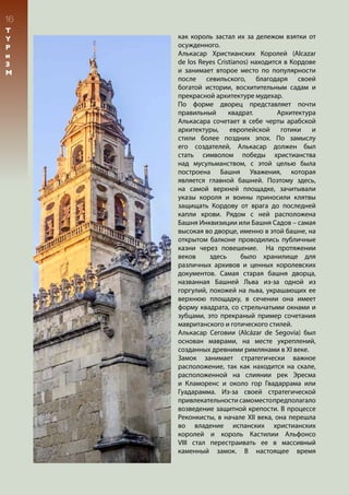 16
T
Y
P
и
З
М
как король застал их за дележом взятки от
осужденного.
Алькасар Христианских Королей (Alcazar
de los Reyes Cristianos) находится в Кордове
и занимает второе место по популярности
после севильского, благодаря своей
богатой истории, восхитительным садам и
прекрасной архитектуре мудехар.
По форме дворец представляет почти
правильный квадрат. Архитектура
Алькасара сочетает в себе черты арабской
архитектуры, европейской готики и
стили более поздних эпох. По замыслу
его создателей, Алькасар должен был
стать символом победы христианства
над мусульманством, с этой целью была
построена Башня Уважения, которая
является главной башней. Поэтому здесь,
на самой верхней площадке, зачитывали
указы короля и воины приносили клятвы
защищать Кордову от врага до последней
капли крови. Рядом с ней расположена
Башня Инквизиции или Башня Садов – самая
высокая во дворце, именно в этой башне, на
открытом балконе проводились публичные
казни через повешение. На протяжении
веков здесь было хранилище для
различных архивов и ценных королевских
документов. Самая старая башня дворца,
названная Башней Льва из-за одной из
горгулий, похожей на льва, украшающих ее
верхнюю площадку, в сечении она имеет
форму квадрата, со стрельчатыми окнами и
зубцами, это прекраный пример сочетания
мавританского и готического стилей.
Алькасар Сеговии (Alcázar de Segovia) был
основан маврами, на месте укреплений,
созданных древними римлянами в XI веке.
Замок занимает стратегически важное
расположение, так как находится на скале,
расположенной на слиянии рек Эресма
и Кламоренс и около гор Гвадаррама или
Гуадарамма. Из-за своей стратегической
привлекательности самоместопредполагало
возведение защитной крепости. В процессе
Реконкисты, в начале XII века, она перешла
во владение испанских христианских
королей и король Кастилии Альфонсо
VIII стал перестраивать ее в массивный
каменный замок. В настоящее время
 