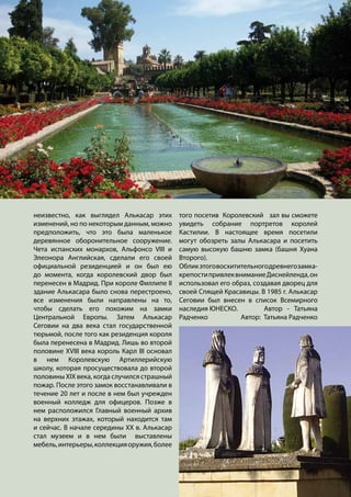 неизвестно, как выглядел Алькасар этих
изменений, но по некоторым данным, можно
предположить, что это была маленькое
деревянное оборонительное сооружение.
Чета испанских монархов, Альфонсо VIII и
Элеонора Английская, сделали его своей
официальной резиденцией и он был ею
до момента, когда королевский двор был
перенесен в Мадрид. При короле Филлипе II
здание Алькасара было снова перестроено,
все изменения были направлены на то,
чтобы сделать его похожим на замки
Центральной Европы. Затем Алькасар
Сеговии на два века стал государственной
тюрьмой, после того как резиденция короля
была перенесена в Мадрид. Лишь во второй
половине XVIII века король Карл III основал
в нем Королевскую Артиллерийскую
школу, которая просуществовала до второй
половины XIX века, когда случился страшный
пожар. После этого замок восстанавливали в
течение 20 лет и после в нем был учрежден
военный колледж для офицеров. Позже в
нем расположился Главный военный архив
на верхних этажах, который находится там
и сейчас. В начале середины XX в. Алькасар
стал музеем и в нем были выставлены
мебель,интерьеры,коллекцияоружия,более
того посетив Королевский зал вы сможете
увидеть собрание портретов королей
Кастилии. В настоящее время посетили
могут обозреть залы Алькасара и посетить
самую высокую башню замка (башня Хуана
Второго).
Обликэтоговосхитительногодревнегозамка-
крепостипривлеквниманиеДиснейленда,он
использовал его образ, создавая дворец для
своей Спящей Красавицы. В 1985 г. Алькасар
Сеговии был внесен в список Всемирного
наследия ЮНЕСКО.		 Автор - Татьяна
Радченко Автор: Татьяна Радченко
 