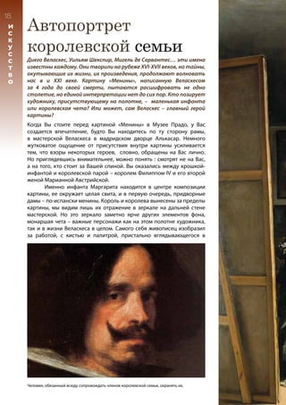 Автопортрет
королевской семьи
18
И
С
К
У
С
С
Т
В
О
Диего Веласкес, Уильям Шекспир, Мигель де Сервантес… эти имена
известны каждому. Они творили на рубеже XVI-XVII веков, но тайны,
окутывающие их жизни, их произведения, продолжают волновать
нас в и XXI веке. Картину «Менины», написанную Веласкесом
за 4 года до своей смерти, пытаются расшифровать не одно
столетие, но единой интерпретации нет до сих пор. Кто позирует
художнику, присутствующему на полотне, – маленькая инфанта
или королевская чета? Или может, сам Веласкес – главный герой
картины?
Человек, обязанный всюду сопровождать членов королевской семьи, охранять их.
Когда Вы стоите перед картиной «Менины» в Музее Прадо, у Вас
создается впечатление, будто Вы находитесь по ту сторону рамы,
в мастерской Веласкеса в мадридском дворце Алькасар. Немного
жутковатое ощущение от присутствия внутри картины усиливается
тем, что взоры некоторых героев, словно, обращены на Вас лично.
Но приглядевшись внимательнее, можно понять : смотрят не на Вас,
а на того, кто стоит за Вашей спиной. Вы оказались между крошкой-
инфантой и королевской парой – королем Филиппом IV и его второй
женой Марианной Австрийской.
	 Именно инфанта Маргарита находится в центре композиции
картины, ее окружает целая свита, и в первую очередь, придворные
дамы – по-испански менины. Король и королева вынесены за пределы
картины, мы видим лишь их отражение в зеркале на дальней стене
мастерской. Но это зеркало заметно ярче других элементов фона,
монаршая чета – важные персонажи как на этом полотне художника,
так и в жизни Веласкеса в целом. Самого себя живописец изобразил
за работой, с кистью и палитрой, пристально вглядывающегося в
 