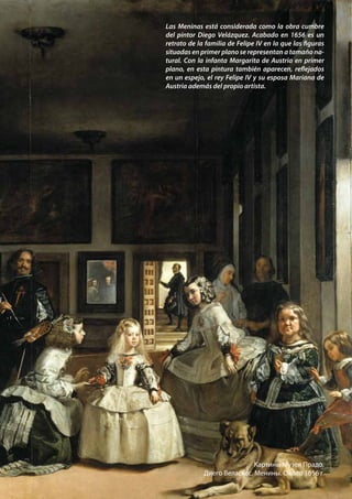 Las Meninas está considerada como la obra cumbre
del pintor Diego Velázquez. Acabado en 1656 es un
retrato de la familia de Felipe IV en la que las figuras
situadas en primer plano se representan a tamaño na-
tural. Con la infanta Margarita de Austria en primer
plano, en esta pintura también aparecen, reflejados
en un espejo, el rey Felipe IV y su esposa Mariana de
Austria además del propio artista.
Картины Музея Прадо.
Диего Веласкес. Менины. Около 1656 г.
 