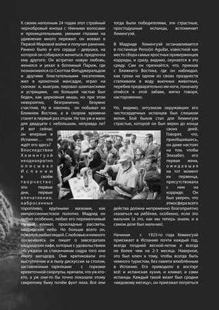К своим неполным 24 годам этот стройный
чернобровый юноша с тёмными волосами
и проницательными, умными глазами на
удивление много пережил: он воевал в
Первой Мировой войне и получил ранение.
Ранено было и его сердце - девушка, на
которой он собирался жениться, предпочла
ему другого. Он встретил новую любовь,
женился и уехал в богемный Париж, где
познакомился со Скоттом Фитцджеральдом
и другими блистательными писателями,
жил в крохотной мансадре, играл на
скачках и, выиграв, пировал шампанскими
и устрицами, но большей частью был
беден, как церковная мышь, но при этом
невероятно, безгранично, безумно
счастлив. Ну и наконец он побывал на
Ближнем Востоке, а в скором времени
станет в первый раз отцом. Не так уж и мало
для двадцати с небольшим, неправда ли?
И вот сейчас
он впервые в
Испании… что
ждёт его здесь?
Впоследствии
Х е м и н г у э й
неоднократно
о п и с ы в а л
И с п а н и ю
в своём
т в о р ч е с т в е :
эти первые
дни, первые
впечатления,
набросанные
торопливо, крупными мазками, как
импрессионистское полотно. Мадрид он
любил особенно, любил его переменчивый
горный климат, прохладные рассветы,
мадридское небо. Но больше всего он,
пожалуй,любиллюдей.Слюбовьюинемного
посмеиваясь он пишет о завсегдатаях
мадридских кафе, которые с удовольствием
обсуждали за стаканчиком сидра того или
иного матадора. Они критиковали его
выступление и в пылу дискуссии за столом,
заставленным тарелками с горками
креветочной скорлупы, кричали, что уж кто-
кто, а уж они-то бы точно показали этому
свирепому быку почём фунт лиха. Все они
тогда были победителями, эти страстные,
простодушные испанцы, вспоминает
Хемингуэй.
В Мадриде Хемингуэй останавливается
в гостинице Pensión Aguilar, известной как
место сбора самых яростных приверженцев
корриды, и сразу, видимо, окунается в эту
среду. Сам он признаётся, что, приехав
с Ближнего Востока, где он наблюдал,
как греки на одном из своих празднеств
сталкивали в воду вьючных животных,
перебив предварительно им ноги, поначалу
отнёсся к этой забаве, мягко говоря,
настороженно.
Но, видимо, энтузиазм окружавших его
чистосердечных испанцев был слишком
велик. Бой быков стал для Хемингуэя
страстью, которой он был верен до конца
своих дней.
Говорят, что,
приобщившись,
он даже настоял
на том, чтобы
Элизабет, его
первая жена,
о ж и д а в ш а я
на тот момент
их первенца,
присутствовала
с ним на
корриде. Он
был уверен, что
атмосферавсего
действа должна непременно благоприятно
сказаться на ребёнке, особенно, если это
мальчик (а это, как мы теперь знаем, и в
самом деле был мальчик).
Начиная с 1923-го года Хемингуэй
приезжает в Испанию почти каждый год,
всегда поздней весной-летом и всегда
не более чем на 2-3 месяца. Наверное,
это был ключ к тому, чтобы всегда быть
немного туристом, без памяти влюблённым
в Испанию. Его приводило в восторг
всё: и испанская кухня, и климат, и сами
испанцы. Каждый такой визит был сродни
«медовому месяцу», он приезжал погреться
 
