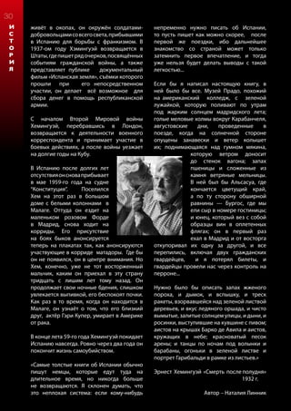 30
И
С
Т
О
Р
И
Я
живёт в окопах, он окружён солдатами-
добровольцамисовсегосвета,прибывшими
в Испанию для борьбы с франкизмом. В
1937-ом году Хэмингуэй возвращается в
Штаты,гдепишетрядочерков,посвящённых
событиям гражданской войны, а также
представляет публике документальный
фильм «Испанская земля», съёмки которого
прошли при его непосредственном
участии, он делает всё возможное для
сбора денег в помощь республиканской
армии.
С началом Второй Мировой войны
Хемингуэй, перебравшись в Лондон,
возвращается к деятельности военного
корреспондента и принимает участие в
боевых действиях, а после войны уезжает
на долгие годы на Кубу.
В Испанию после долгих лет
отсутствияонсноваприбывает
в мае 1959-го года на судне
“Конституция”. Поселился
Хем на этот раз в большом
доме с белыми колоннами в
Малаге. Оттуда он ездит на
маленьком розовом Форде
в Мадрид, снова ходит на
корриды. Его присутствие
на боях быков анонсируется
теперь на плакатах так, как анонсируются
участвующие в корриде матадоры. Где бы
он не появился, он в центре внимания. Но
Хем, конечно, уже не тот восторженный
мальчик, каким он приехал в эту страну
тридцать с лишим лет тому назад. Он
продолжает свои ночные бдения, слишком
увлекается выпивкой, его беспокоят почки.
Как раз в то время, когда он находится в
Малаге, он узнаёт о том, что его близкий
друг, актёр Гэри Купер, умирает в Америке
от рака.
В конце лета 59-го года Хемингуэй покидает
Испанию навсегда. Ровно через два года он
покончит жизнь самоубийством.
«Самые толстые книги об Испании обычно
пишут немцы, которые едут туда на
длительное время, но никогда больше
не возвращаются. Я склонен думать, что
это неплохая система: если кому-нибудь
непременно нужно писать об Испании,
то пусть пишет как можно скорее, после
первой же поездки, ибо дальнейшее
знакомство со страной может только
затемнить первое впечатление, и тогда
уже нельзя будет делать выводы с такой
легкостью...
Если бы я написал настоящую книгу, в
ней было бы все. Музей Прадо, похожий
на американский колледж, с зеленой
лужайкой, которую поливают по утрам
под жарким солнцем мадридского лета;
голые меловые холмы вокруг Карабанчеля,
августовские дни, проведенные в
поезде, когда на солнечной стороне
опущены занавески и ветер колышет
их; поднимающаяся над гумном мякина,
которую ветром доносит
до стенок вагона; запах
пшеницы и сложенные из
камня ветряные мельницы.
В ней был бы Альсасуа, где
кончается цветущий край,
а по ту сторону обширной
равнины — Бургос, где мы
ели сыр в номере гостиницы;
и юнец, который вез с собой
образцы вин в оплетенных
флягах; он в первый раз
ехал в Мадрид и от восторга
откупоривал их одну за другой, и все
перепились, включая двух гражданских
гвардейцев, и я потерял билеты, и
гвардейцы провели нас через контроль на
перроне...
Нужно было бы описать запах жженого
пороха, и дымок, и вспышку, и треск
ракеты, взорвавшейся над зеленой листвой
деревьев, и вкус ледяного оршада, и чисто
вымытые, залитые солнцем улицы, и дыни, и
росинки, выступившие на кувшине с пивом;
аистов на крышах Барко де Авила и аистов,
кружащих в небе; красноватый песок
арены; и танцы по ночам под волынки и
барабаны, огоньки в зеленой листве и
портрет Гарибальди в рамке из листьев.»
					
Эрнест Хемингуэй «Смерть после полудня»
					1932 г.
Автор – Наталия Линник
 