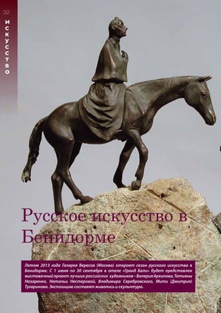 32
И
С
К
У
С
С
Т
В
О
Русское искусство в
Бенидорме
Летом 2013 года Галерея Вересов (Москва) откроет сезон русского искусства в
Бенидорме. С 1 июня по 30 сентября в отеле «Гранд Бали» будет представлен
выставочныйпроект лучших российских художников–ВалерияАрхипова,Татьяны
Назаренко, Натальи Нестеровой, Владимира Серебровского, Мити (Дмитрия)
Тугаринова. Экспозицию составят живопись и скульптура.
 