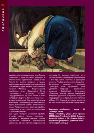 34
И
С
К
У
С
С
Т
В
О
каждый, что и не удивительно, ведь Татьяна
Назаренко – одна из самых известных и
титулованных художников современной
России. Ее работы находятся в лучших
музеяхихудожественных галереях мира–в
собраниях Государственной Третьяковской
галереи (Москва), Национального
еврейского музея (Вашингтон), Музея
современного искусства (София),
Государственного Русского музея (Санкт-
Петербург). Картины Татьяны Назаренко –
это всегда рассказы. Она пишет застолья и
вечеринки, собрания друзей и незнакомых
людей, библейские сюжеты, влюбленных и
семьи. Представленные на выставке работы
создавались в 2009 году и составили цикл
«Путевые картинки».
Еще одни «истории» расскажет зрителю
в своих работах Наталья Нестерова –
художник с мировым именем, классик
российской живописи, пользующийся
уважением во всех лагерях современного
искусства. Ее картины повествуют не о
русскойилииностраннойдействительности
– они про жизнь человека в принципе,
человека Рембрандта, Брейгеля, Магритта.
Экспозицию дополнит утонченная
скульптура Мити Тугаринова. Митя
(Дмитрий) Тугаринов – заслуженный
художник Российской Федерации,
обладатель Золотой Медали Российской
Академии художеств. Его работы находятся
в Государственной Третьяковской галерее,
в Музее А.С. Пушкина, в Русском Музее и в
частных коллекциях в России и за рубежом.
Выставка продлится: 1 июня - 30
сентября 2013 г.
Адрес: Бенидорм, улица Луис Прендес
03500 C/ Luis Prendes, s/n - 03500 Benidorm
Anastasia Volkova – PR, Veresov Gallery /
pr@veresov-gallery.ru / +7(985) 774-26-86
www.veresov-gallery.ru
 
