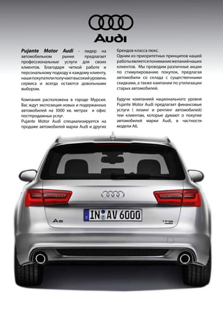 Pujante Motor Audi - лидер на
автомобильном рынке предлагает
профессиональные услуги для своих
клиентов. Благодаря четкой работе и
персональному подходу к каждому клиенту,
нашипокупателиполучаютвысокийуровень
сервиса и всегда остаются довольными
выбором.
Компания расположена в городе Мурсия.
Вас ждут экспозиция новых и подержанных
автомобилей на 3000 кв. метрах и офис
постпродажных услуг.
Pujante Motor Audi специализируется на
продаже автомобилей марки Audi и других
брендов класса люкс.
Одним из приоритетных принципов нашей
работыявляетсяпониманиежеланийнаших
клиентов. Мы проводим различные акции
по стимулированию покупок, предлагая
автомобили со склада с существенными
скидками, а также кампании по утилизации
старых автомобилей.
Будучи компанией национального уровня
Pujante Motor Audi предлагает финансовые
услуги ( лизинг и рентинг автомобилей)
тем клиентам, которые думают о покупке
автомобилей марки Audi, в частности
модели A6.
 