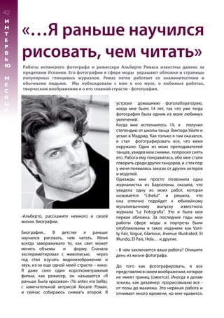 «…Я раньше научился
рисовать, чем читать»
Работы испанского фотографа и режиссера Альберто Риваса известны далеко за
пределами Испании. Его фотографии в сфере моды украшают обложки и страницы
популярных глянцевых журналов. Ривас легко работает со знаменитостями и
обычными людьми. Мы побеседовали с ним о его музе, о любимых работах,
творческом воображении и о его главной страсти - фотографии.
42
И
Н
Т
Е
Р
В
Ь
Ю
М
Е
С
Я
Ц
А
-Альберто, расскажите немного о своей
жизни, биографии.
Биография... В детстве я раньше
научился рисовать, чем читать. Меня
всегда завораживало то, как свет может
менять объемы и форму. Сначала
экспериметировал с живописью, через
год стал изучать видеоизображение и
звук, из-за еще одной моей страсти – кино.
Я даже снял один короткометражный
фильм, как режисер, он называется «Я
раньше была красивая» (Yo antes era bella),
с замечательной актрисой Хосале Роман,
и сейчас собираюсь снимать второй. Я
устроил домашнюю фотолабораторию,
когда мне было 14 лет, так что уже тогда
фотография была одним из моих любимых
увлечений.
Когда мне исполнилось 19, я получил
степендию от школы танца Виктора Уйате и
уехал в Мадрид. Как только я там оказался,
я стал фотографировать все, что меня
окружало. Один из моих преподавателей
танцев, увидев мои снимки, попросил снять
его. Работа ему понравилась, обо мне стали
говорить среди других танцоров, и с тех пор
у меня появились заказы от других актеров
и моделей.
Однажды мне просто позвонила одна
журналистка из Барселоны, сказала, что
увидела одну из моих работ, которая
называется “Libelul” и решила, что
она отлично подойдет к юбилейному
мультиязычному выпуску известного
журнала “La Fotografía”. Это и была моя
первая обложка. За последние годы мои
работы сфере моды и портреты были
опубликованы в таких изданиях как Vani-
ty Fair, Vogue, Glamour, Avenue Illustrated, El
Mundo, El País, Hola… и другие.
- В чем заключается ваша работа? Опишите
день из жизни фотографа.
До того как фотографировать, я все
представляювсвоем воображении,которое
не имеет границ (смеется). Иногда я делаю
эскизы, как дизайнер: прорисовываю все -
от позы до макияжа. Это нервная работа и
отнимает много времени, но мне нравится.
 
