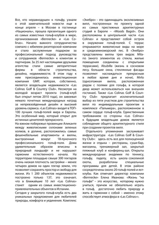 Все, кто неравнодушен к гольфу, узнали
о этой замечательной новости еще в
конце апреля – в Москве в гостинице
«Националь», прошла презентация одного
из самых известных гольф-клубов в мире,
организованная «Bennecke» и «Las Co-
linas». Начало важного сотрудничества
совпало с юбилеем риэлторской компании
и стало заслуженным подарком за
профессиональный подход руководства
и сотрудников «Bennecke» к клиентам и
партнерам. За 25 лет настоящими друзьями
агентства стали самые авторитетные
фирмы в области строительства,
дизайна, недвижимости. В этом году к
ним присоединилась инвестиционная
компания GMP, которая, собственно,
является владельцем недвижимости «Las
Colinas Golf & Country Club». Несмотря на
молодой возраст проекта (гольф-клуб
был открыт летом 2010 года), он завоевал
немало почетных международных наград
за непревзойденный дизайн и высокий
уровень сервиса. «Las Colinas» входит в ТОП-
100 лучших гольф-полей мира и Европы.
Это особенный мир, который открыт для
истинных ценителей прекрасного.
На южном побережье провинции Аликанте
между живописными склонами зеленых
холмов, в долине, расположились самые
фешенебельные апартаменты и виллы,
выстроенные вокруг 18-луночного
профессионального гольф-поля. Дома
удивительным образом вписаны в
природный ландшафт и не нарушают
гармонии естественного начала. На
территории площадью свыше 300 гектаров
очень низкая плотность застройки – менее
четырех домов на один гектар земли, что
позволяет сохранять простор и свободу для
жизни. Из 1 200 объектов недвижимости
построено только 137, это означает,
что в ближайшие 10 лет «Las Colinas»
станет одним из самых инвестиционно-
привлекательных объектов в Испании.
Сегодня у закрытого гольф-клуба есть два
уникальных предложения для любителей
природы, комфорта и уединения. Комплекс
«Энебро» - это одиннадцать эксклюзивных
вилл, построенных по проекту одной
из самых престижных архитектурных
студий в Европе – «Woods Bagot». Они
расположены в центральной части «Las
Colinas» и представляют собой остров
в окружении гольф-полей. С террас
открываются живописные виды на море
и средиземноморский лес. В «Энебро»
представлены виллы трех видов: Mila-
no (много элементов из стекла, жилые
помещения соединены с открытыми
террасами), Abubilla (жизнь в сосновом
лесу, большие окна, стеклянные фасады
позволяют наслаждаться прекрасным
в любое время дня и ночи), Mirlo
(одноэтажная вилла, расположенная
рядом с полями для гольфа, в которой
двор может использоваться как внешняя
гостиная). Также «Las Colinas Golf & Coun-
try Club» предлагает исключительный
выбор из пяти участков для строительства
вилл по индивидуальным проектам в
комплексе «Пальмера», расположенном в
самом сердце гольф-клуба. Единственным
требованием со стороны «Las Colinas»
к будущим владельцам домов является
соблюдение общего архитектурного стиля
при создании проектов вилл.
Отдельного упоминания заслуживает
инфраструктура «Las Colinas Golf & Coun-
try Club»: здесь есть все для полноценной
жизни и отдыха – рестораны, суши-бар,
магазины, тренажерный зал, закрытый
пляжный клуб и конференц-зал. Открыты
международные академии по теннису,
гольфу, паделу, есть школа соколиной
охоты, разработаны специальные
программы для детей. В этом районе
сосредоточены около 20 гольф-полей и яхт-
клубы. Как отмечает директор компании
«Bennecke» Елена Иванова: «Жизнь “на
гольфе” – это искусство, которому нужно
учиться, причем не обязательно играть
в гольф, достаточно любить природу и
жить в гармонии с собой – именно этому
способствует атмосфера в «Las Colinas»».
 