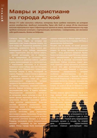 52
Мавры и христиане
из города Алкой
Летом 711 года случилось событие, которому было суждено повлиять на историю
целого государства. Арабский полководец Тарик ибн Зияд со своим 20-ти тысячным
войском переправился через Гибралтарский пролив на земли, принадлежавшие в ту пору
предкам нынешних испанцев и португальцев, вестготам, с намерениями, как несложно
себе представить, далеко не добрыми.
Согласно легенде, он приказал своим
воинам сжечь лодки, на которых они
приплыли и дал таким образом понять, что
пути назад нет. Вариантов развития у этой
авантюры, разумеется, было только два:
неожиданный успех, победа, завоевание
новых территорий, или же верная смерть,
- лучшей мотивации, что и говорить,
и не придумаешь. И случилось чудо.
Малочисленное арабское войско разбило
в разы превосходящих их и численностью,
и подготовкой вестготов, и в течение
буквально каких-нибудь двух лет покорило
большую часть Иберийского полуострова.
Вестготы канули в лету, последний их
король, Родерих, сложил голову в сражении
с арабами в первый год их вторжения, а
для Испании началась новая эра - эпоха
мусульманского владычества, которая
продлится без малого восемь столетий.
Вы сейчас, наверняка, покачаете головой,
дескать, бедные испанцы, семьсот лет под
мусульманским игом... И будете неправы.
Мусульманские завоеватели принесли
на испанские земли культуру и свет. В то
время прочие европейцы жили в грязи и
запустении, Испания стараниями арабов
стала оплотом цивилизации. Искусная
система орошения превратила сухие
испанские земли в плодородные поля,
города застраивались изумительной
красоты мечетями, дома украшались
фонтанамиисадами.Например,Лондонбыл
маленькой деревушкой, в которой не было
ни единого уличного фонаря, а в городе
Кордова проживало около полумиллиона
жителей – огромная по тем временам
цифра. Улицы города были вымощены и
хорошо освещены в тёмное время суток, а
к услугам горожан было порядка 300 бань и
великолепная библиотека.
Расцвет, тем не менее, не может длиться
вечно, и за ним всегда неминуемо приходит
упадок. Ко всему прочему, историческая
память – вещь довольно коварная. Арабы
были и остались в истории Испании, прежде
всего завоевателями, и противостояние
между ними и местным населением было
неизбежно. Сейчас испанцы отдают дань
этой странице своего прошлого, устраивая
в честь этих двух противоборствующих
лагерей, мусульман (мавров) и христиан,
обширные празднования, которые
особенно распространены на юго-
востоке полуострова, в Мурсии, Кастилии,
Восточной Андалусии и Валенсии. Самыми
пышными являются, пожалуй, празднества,
устраиваемые в местечке под названием
Алкой, что всего в 60 км от Аликанте, а им,
если верить летописям, уже без малого 350
лет.
Почему именно здесь? Потому что в 1276
году жители этой деревушки одержали
победу над войском арабского полководца
Аль-Азрака. Как всегда, не обошлось без
божественного вмешательства – в самый
трудный момент битвы обескровленному
христианскому войску явился Св. Георгий,
который и помог защитникам Алкоя
побороть врага и спасти город от неверных.
Обычно празднования устраиваются в 20-
ых числах апреля и длятся 4 дня (в этом
году с 20 по 23). Первый день традиционно
посвящён музыке и танцам. На второй
день устраивается торжественное
шествие главных действующий лиц:
T
Y
P
и
З
М
 