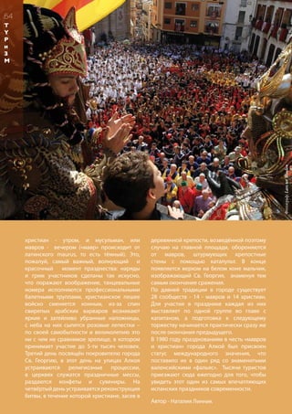 христиан - утром, и мусульман, или
мавров - вечером («мавр» происходит от
латинского maurus, то есть тёмный). Это,
пожалуй, самый важный, волнующий и
красочный момент празднества: наряды
и грим участников сделаны так искусно,
что поражают воображение, танцевальные
номера исполняются профессиональными
балетными труппами, христианское пешее
войско сменяется конным, из-за спин
свирепых арабских варваров возникают
яркие и затейливо убранные наложницы,
с неба на них сыпятся розовые лепестки –
по своей самобытности и великолепию это
ни с чем не сравнимое зрелище, в котором
принимает участие до 5-ти тысяч человек.
Третий день посвящён покровителю города
Св. Георгию, в этот день на улицах Алкоя
устраиваются религиозные процессии,
в церквях служатся праздничные мессы,
раздаются конфеты и сувениры. На
четвёртый день устраивается реконструкция
битвы, в течение которой христиане, засев в
деревянной крепости, возведённой поэтому
случаю на главной площади, обороняются
от мавров, штурмующих крепостные
стены с помощью катапульт. В конце
появляется верхом на белом коне мальчик,
изображающий Св. Георгия, знаменуя тем
самым окончание сражения.
По давней традиции в городе существует
28 сообществ - 14 - мавров и 14 христиан.
Для участия в празднике каждая из них
выставляет по одной группе во главе с
капитаном, а подготовка к следующему
торжеству начинается практически сразу же
после окончания предыдущего.
В 1980 году празднованиям в честь «мавров
и христиан» города Алкой был присвоен
статус международного значения, что
поставило их в один ряд со знаменитыми
валенсийскими «фальяс». Тысячи туристов
приезжают сюда ежегодно для того, чтобы
увидеть этот один из самых впечатляющих
испанских праздников современности.
54
Фотограф:LarsterMeulen
Автор - Наталия Линник
T
Y
P
и
З
М
 