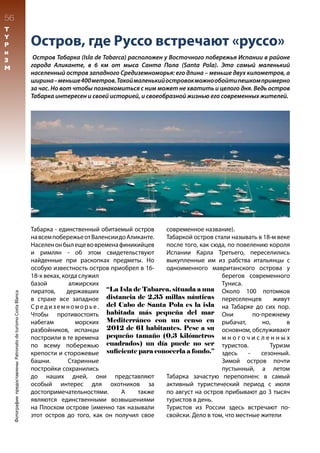 Остров, где Руссо встречают «руссо»
Остров Табарка (Isla de Tabarca) расположен у Восточного побережья Испании в районе
города Аликанте, в 6 км от мыса Санта Пола (Santa Pola). Это самый маленький
населенный остров западного Средиземноморья: его длина – меньше двух километров, а
ширина–меньше400метров.Такоймаленькийостровокможнообойтипешкомпримерно
за час. Но вот чтобы познакомиться с ним может не хватить и целого дня. Ведь остров
Табарка интересен и своей историей, и своеобразной жизнью его современных жителей.
Табарка - единственный обитаемый остров
навсемпобережьеотВаленсиидоАликанте.
Населенонбылещевовременафиникийцев
и римлян - об этом свидетельствуют
найденные при раскопках предметы. Но
особую известность остров приобрел в 16-
18-х веках, когда служил
базой алжирских
пиратов, державших
в страхе все западное
Средиземноморье.
Чтобы противостоять
набегам морских
разбойников, испанцы
построили в те времена
по всему побережью
крепости и сторожевые
башни. Старинные
постройки сохранились
до наших дней, они представляют
особый интерес для охотников за
достопримечательностями. А также
являются единственными возвышениями
на Плоском острове (именно так называли
этот остров до того, как он получил свое
современное название).
Табаркой остров стали называть в 18-м веке
после того, как сюда, по повелению короля
Испании Карла Третьего, переселились
выкупленные им из рабства итальянцы с
одноименного мавританского острова у
берегов современного
Туниса.
Около 100 потомков
переселенцев живут
на Табарке до сих пор.
Они по-прежнему
рыбачат, но, в
основном, обслуживают
м н о г о ч и с л е н н ы х
туристов. Туризм
здесь - сезонный.
Зимой остров почти
пустынный, а летом
Табарка зачастую переполнен: в самый
активный туристический период с июля
по август на остров прибывают до 3 тысяч
туристов в день.
Туристов из России здесь встречают по-
свойски. Дело в том, что местные жители
“La Isla de Tabarca, situada a una
distancia de 2,35 millas náuticas
del Cabo de Santa Pola es la isla
habitada más pequeña del mar
Mediterráneo con un censo en
2012 de 61 habitantes. Pese a su
pequeño tamaño (0,3 kilómetros
cuadrados) un día puede no ser
suficiente para conocerla a fondo.”
56
T
Y
P
и
З
М
ФотографиипредоставленыPatronatodeturismoCostaBlanca
 