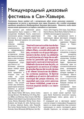 60
К
У
Л
Ь
Т
У
Р
А
Международный джазовый
фестиваль в Сан-Хавьере.
Поклонники джаза каждый год с нетерпением ждут этого июльского момента -
возвращения на места в зрительном зале парка Альманса, где в особой атмосфере
праздника проводится Международный джазовый фестиваль. Момента, когда магия
музыки вновь проникнет в их сердца и завладеет их чувствами.
Это знаковое для любителей джаза
мероприятие было создано в 1998 г. по
инициативе Альберто Ньето, известного
поклонника джаза, ставшего директором
фестиваля, и при поддержке мэрии Сан-
Хавьера. Высокий уровень его участников
принес этому
событию широкую
известность как
национального, так
и международного
масштаба Хотя
исторически основу
фестиваля составляет
джаз, в нём участвуют
музыканты многих
направлений (соул,
рок, блюз и т. д.)
Истинные ценители
джаза поймут какая
огромная работа
была проделана в
течение этих лет,
чтобы на сцене
выступили лучшие
из лучших. Вот эти
имена - The Lincoln
Center Jazz Orchestra,
директором которого
является в данный
момент Wynton Mar-
salis, Maceo Parker, Bill Evans, James Carter,
George Benson, Pat Metheny, B. B. King, Mar-
cus Miller, Lee Ritenour, Dave Grusin, Keb’ Mo’,
Robben Ford, Robert Cray, Kenny Barron, Chick
Corea, Monty Alexander, McCoy Tyner, Dave
Brubeck, Joe Simple, Dr. John, Ramsey Lewis,
Al Jarreau, Solomon Burke, John Pizzarelli,
Ron Carter, Randy Brecker, Eric Burdon & The
Animals, Steve Winwood, Bill Wyman, Van Mo-
rrison, John Fogerty, Chris Isaac, Gary Moore,
Dianne Reeves, René Marie, Roberta Flack, Ca-
rol Kidd и многие другие музыканты.
В этом году центральное место в
композиции афиши фестиваля отведено
трубе. Авторами этого плаката стали
художники Клаудио
Памьес и Рамон
Торрес.
В программе
о д и н н а д ц а т ь
концертов, в каждом
из концертов
принимают участие 2
коллектива. Особым
гостем фестиваля
будет британский
коллектив, один из
основоположников
рока, легендарная
группa Uriah Heep,
которая прибудет в
Сан-Хавьер вместе
со специальным
п р и г л а ш е н н ы м
Джоном Лоутоном,
бывшим некогда ее
вокалистом.
Саксофонист Билл
Эванс вернется
в Сан-Хавьер
вместе со своей новой группой Soul-
grass Band. Коллектив исполняет музыку,
представляющую смесь джаза, рока и
блюграсса.
В очередной раз в фестивале примет
участие гитарист и певец Джон Пиццарелли
вместе со своим квартетом. Они исполнят
композиции со своего последнего диска
«Double Exposure», на котором собраны
“FestivalInternacionaldeJazzdeSan
Javier nació en 1998 a propuesta de
Alberto Nieto, conocido aficionado al
jazz, contando con el apoyo del ayun-
tamiento de San Javier. La calidad de
los participantes a lo largo de sus edi-
ciones ha permitido que tenga gran
repercusión nacional e internacional.
Celebrado durante el mes de julio, su
programación se centra en el trabajo
de grandes figuras del mundo de jazz
y en ofrecer actuaciones de diferen-
tes corrientes jazzísticas. El festival
se celebra en el recinto del auditorio
municipal del parque Almansa, con
capacidad para unas 2000 personas
con buena visibilidad, posee una es-
tructura espacial similar a un teatro
romano.”
 