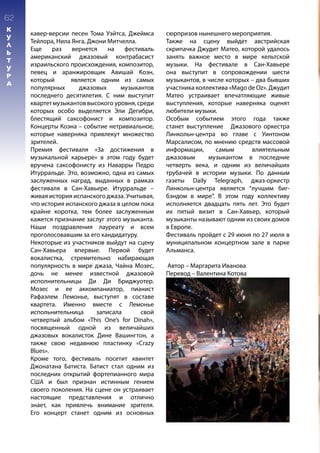 кавер-версии песен Тома Уэйтса, Джеймса
Тейлора, Нила Янга, Джони Митчелла.
Еще раз вернется на фестиваль
американский джазовый контрабасист
израильского происхождения, композитор,
певец и аранжировщик Авишай Коэн,
который является одним из самых
популярных джазовых музыкантов
последнего десятилетия. С ним выступит
квартетмузыкантоввысокого уровня,среди
которых особо выделяется Эли Дегибри,
блестящий саксофонист и композитор.
Концерты Коэна – событие нетривиальное,
которые наверняка привлекут множество
зрителей.
Премия фестиваля «За достижения в
музыкальной карьере» в этом году будет
вручена саксофонисту из Наварры Педро
Итурральде. Это, возможно, одна из самых
заслуженных наград, выданных в рамках
фестиваля в Сан-Хавьере. Итурральде –
живая история испанского джаза. Учитывая,
что история испанского джаза в целом пока
крайне коротка, тем более заслуженным
кажется признание заслуг этого музыканта.
Наши поздравления лауреату и всем
проголосовавшим за его кандидатуру.
Некоторые из участников выйдут на сцену
Сан-Хавьера впервые. Первой будет
вокалистка, стремительно набирающая
популярность в мире джаза, Чайна Мозес,
дочь не менее известной джазовой
исполнительницы Ди Ди Бриджуотер.
Мозес и ее аккомпаниатор, пианист
Рафаэлем Лемонье, выступят в составе
квартета. Именно вместе с Лемонье
испольнительница записала свой
четвертый альбом «This One’s for Dinah»,
посвященный одной из величайших
джазовых вокалисток Дине Вашингтон, а
также свою недавнюю пластинку «Crazy
Blues».
Кроме того, фестиваль посетит квинтет
Джонатана Батиста. Батист стал одним из
последних открытий фортепианного мира
США и был признан истинным гением
своего поколения. На сцене он устраивает
настоящие представления и отлично
знает, как привлечь внимание зрителя.
Его концерт станет одним из основных
сюрпризов нынешнего мероприятия.
Также на сцену выйдет австрийская
скрипачка Джудит Матео, которой удалось
занять важное место в мире кельтской
музыки. На фестивале в Сан-Хавьере
она выступит в сопровождении шести
музыкантов, в числе которых – два бывших
участника коллектива «Mago de Oz». Джудит
Матео устраивает впечатляющие живые
выступления, которые наверняка оценят
любители музыки.
Особым событием этого года также
станет выступление Джазового оркестра
Линкольн-центра во главе с Уинтоном
Марсалисом, по мнению средств массовой
информации, самым влиятельным
джазовым музыкантом в последние
четверть века, и одним из величайших
трубачей в истории музыки. По данным
газеты Daily Telegraph, джаз-оркестр
Линкольн-центра является “лучшим биг-
бэндом в мире”. В этом году коллективу
исполняется двадцать пять лет. Это будет
их пятый визит в Сан-Хавьер, который
музыканты называют одним из своих домов
в Европе.
Фестиваль пройдет с 29 июня по 27 июля в
муниципальном концертном зале в парке
Альманса.
Автор – Маргарита Иванова
Перевод – Валентина Котова
62
К
У
Л
Ь
Т
У
Р
А
 