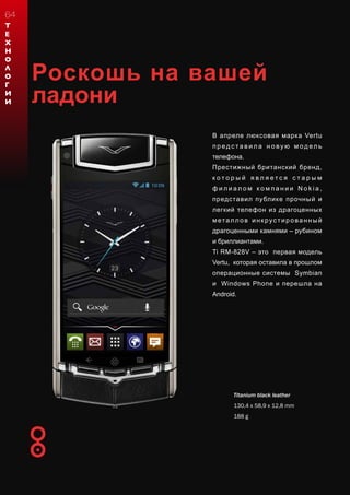 Роскошь на вашей
ладони
В апреле люксовая марка Vertu
п р ед с т а в и л а н о ву ю м од ел ь
телефона.
Престижный британский бренд,
к о т о р ы й я в л я е т с я с т а р ы м
ф и л и а л о м к о м п а н и и N o k i a ,
представил публике прочный и
легкий телефон из драгоценных
металл ов инкрустированный
драгоценными камнями – рубином
и бриллиантами.
Ti RM-828V – это первая модель
Vertu, которая оставила в прошлом
операционные системы Symbian
и Windows Phone и перешла на
Android.
Titanium black leather
130,4 x 58,9 x 12,8 mm
188 g
Т
Е
Х
Н
О
Л
О
Г
И
И
64
 